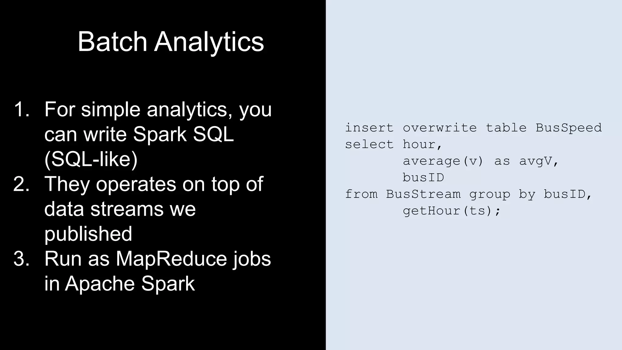 insert overwrite table BusSpeed
select hour,
average(v) as avgV,
busID
from BusStream group by busID,
getHour(ts);
Batch Analytics
1. For simple analytics, you
can write Spark SQL
(SQL-like)
2. They operates on top of
data streams we
published
3. Run as MapReduce jobs
in Apache Spark
 
