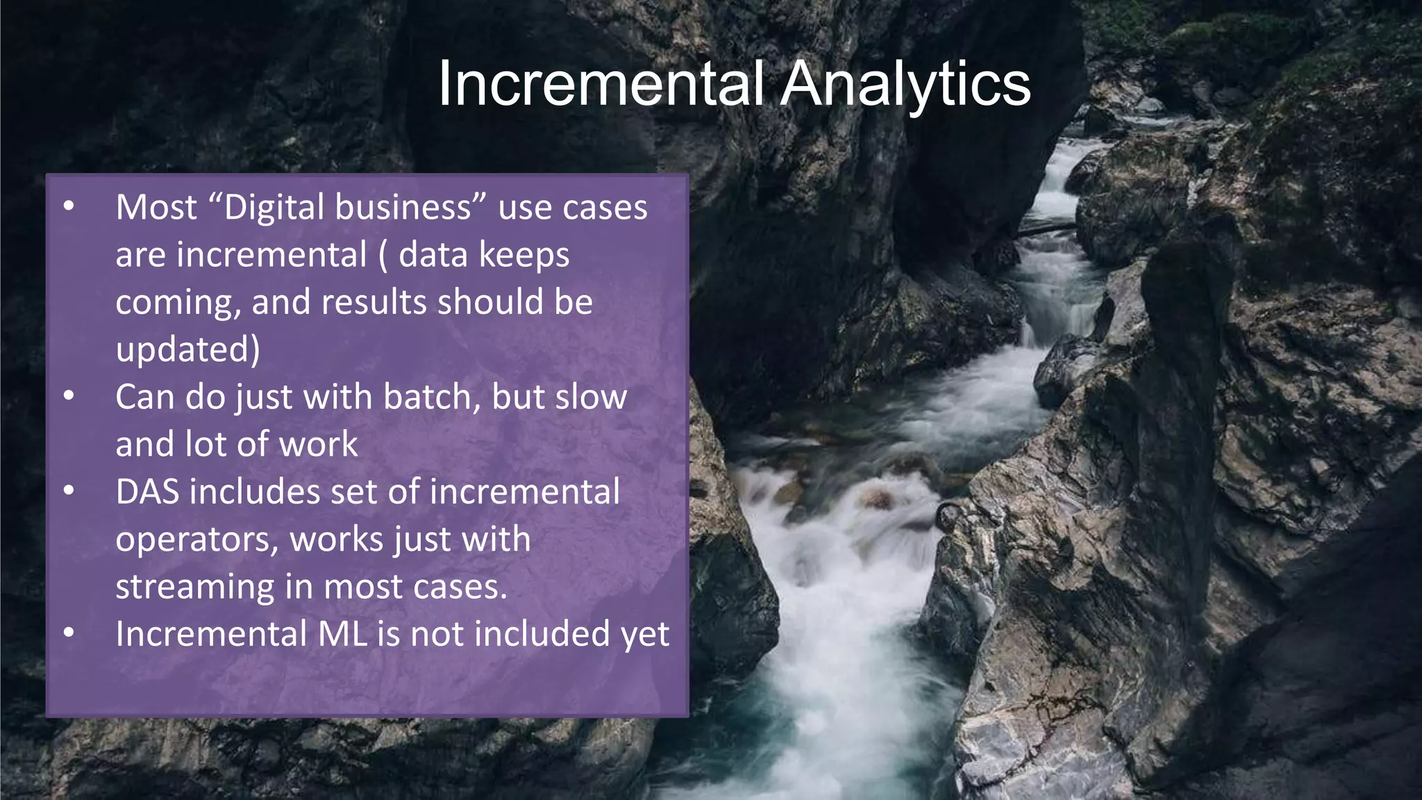 Incremental Analytics
• Most “Digital business” use cases
are incremental ( data keeps
coming, and results should be
updated)
• Can do just with batch, but slow
and lot of work
• DAS includes set of incremental
operators, works just with
streaming in most cases.
• Incremental ML is not included yet
 