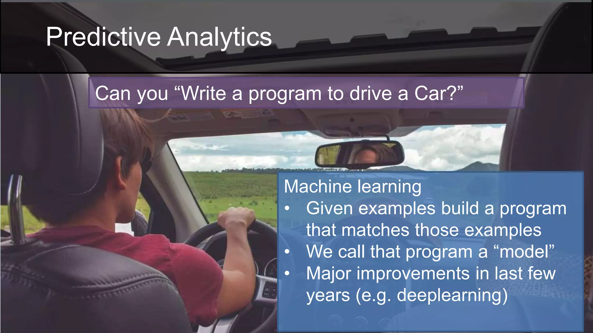 Machine learning
• Given examples build a program
that matches those examples
• We call that program a “model”
• Major improvements in last few
years (e.g. deeplearning)
Can you “Write a program to drive a Car?”
Predictive Analytics
 