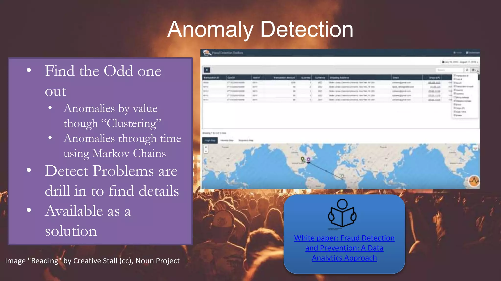 Anomaly Detection
• Find the Odd one
out
• Anomalies by value
though “Clustering”
• Anomalies through time
using Markov Chains
• Detect Problems are
drill in to find details
• Available as a
solution White paper: Fraud Detection
and Prevention: A Data
Analytics ApproachImage "Reading" by Creative Stall (cc), Noun Project
 