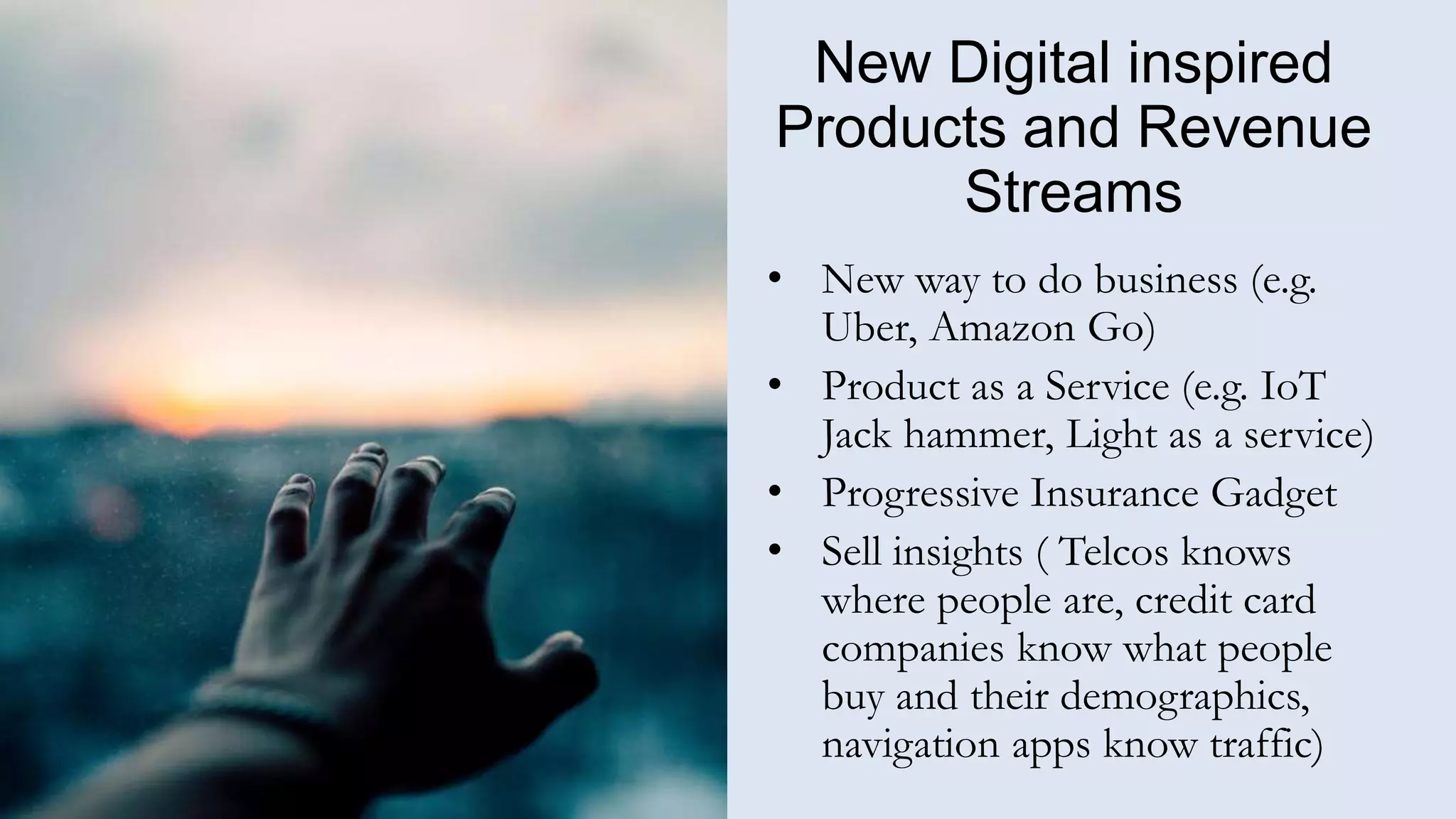 New Digital inspired
Products and Revenue
Streams
• New way to do business (e.g.
Uber, Amazon Go)
• Product as a Service (e.g. IoT
Jack hammer, Light as a service)
• Progressive Insurance Gadget
• Sell insights ( Telcos knows
where people are, credit card
companies know what people
buy and their demographics,
navigation apps know traffic)
 