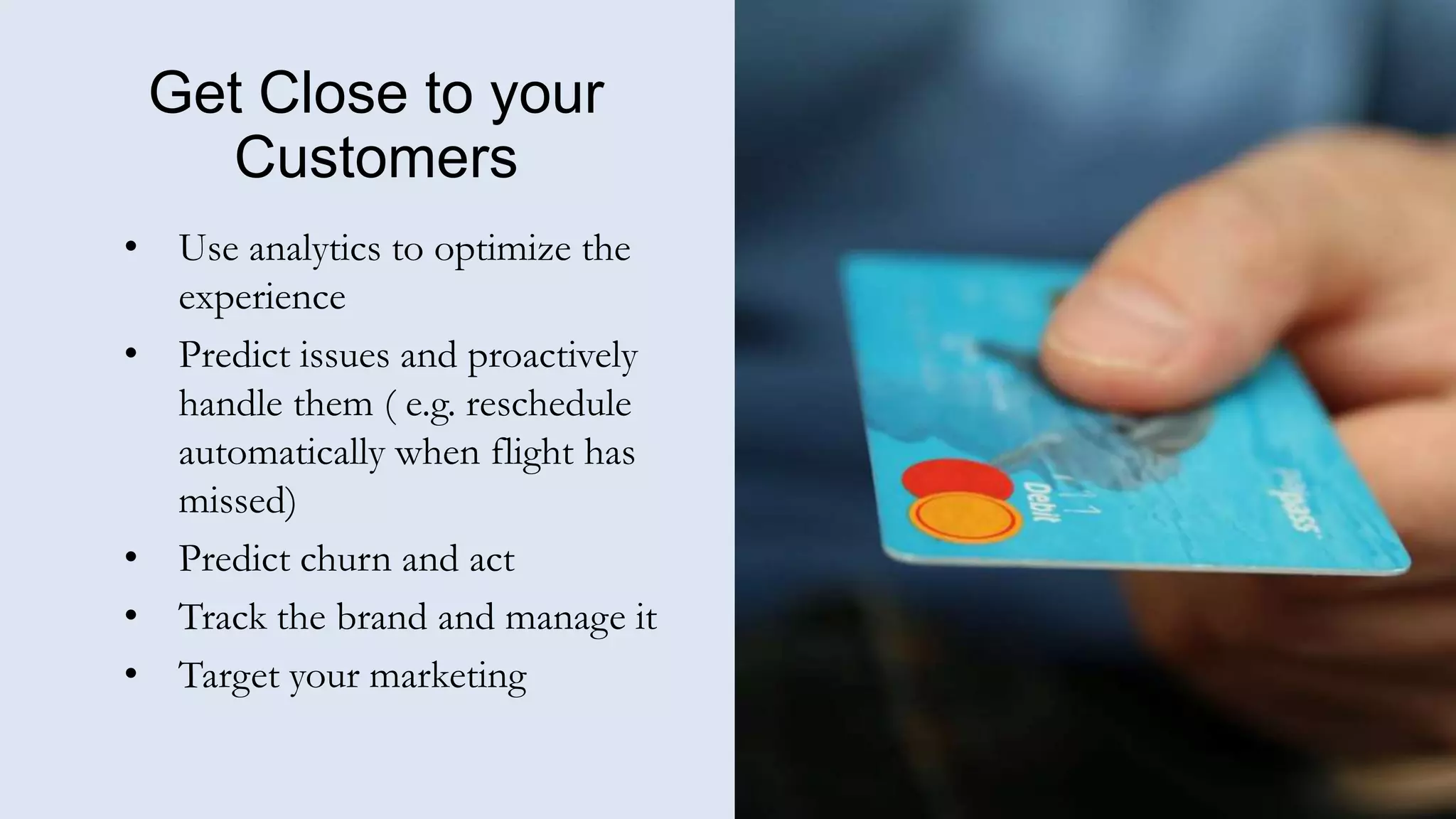 Get Close to your
Customers
• Use analytics to optimize the
experience
• Predict issues and proactively
handle them ( e.g. reschedule
automatically when flight has
missed)
• Predict churn and act
• Track the brand and manage it
• Target your marketing
 
