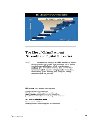 Public Version
(SBU) SENSITIVE BUT UNCLASSIFIED 1
SEPTEMBER 2020
The Rise of China Payment
Networks and Digital Currencies
BLUF: (SBU) China’s emerging payment networks, together with its new
digital currency, pose a greater long-term threat to U.S. national
security interests globally than 5G, AI, or semiconductors,
combined. If the United States acts now, it can counter China’s
expansionary efforts to control emerging market money flows,
and ultimately, global monetary flows. Policy and strategy
recommendations are provided.
FROM
Paul C. M. Touw, Science Fellow and Chief Strategy Officer
CONTRIBUTORS AND SUPPORTING AUTHORS
Mung Chang, Science and Technology Adviser to the Secretary
Edward P. Kinsey, II, Senior Advisor, Chief Financial Strategy Officer
James Shinn, Senior Advisor, Economic Growth, Energy and the Environment
U.S. Department of State
Under Secretary Keith Krach
Office of Economic Growth, Energy, and the Environment
 
