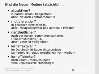 attraktiver?   zunächst schon: Imageeffekt, aber: oft auch kontraproduktiv!  motivierender?   in gewissen Bereichen ja, aber:  Neuigkeitseffekt  und paradoxe Effekte! ganzheitlicher?   nach der  n aiven Summierungstheorie (Realismustheorie) ja, aber: diese ist völlig falsch! lerneffektiver   ?   im Durchschnitt kaum Unterschiede Lernerfolg ist relativ unabhängig vom Medium lerneffizienter? noch kaum Untersuchungen   viele unpublizierte Misserfolge!   Sind die Neuen Medien tatsächlich … 