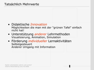 Tatsächlich Mehrwerte Didaktische  Innovation Möglichkeiten die man mit der "grünen Tafel" einfach nicht hat! Unterstützung  anderer  Lehrmethoden Visualisierung, Animation, Simulation Förderung  individueller  Lernaktivitäten Selbstgesteuert Anderer Umgang mit Information 
