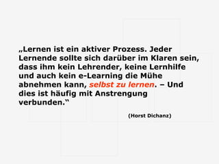 „ Lernen ist ein aktiver Prozess. Jeder Lernende sollte sich darüber im Klaren sein, dass ihm kein Lehrender, keine Lernhilfe und auch kein e-Learning die Mühe abnehmen kann,  selbst zu lernen . – Und dies ist häufig mit Anstrengung verbunden.“   (Horst Dichanz) 