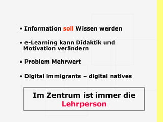 Information  soll  Wissen werden e-Learning kann Didaktik und   Motivation verändern Problem Mehrwert Digital immigrants – digital natives Im Zentrum ist immer die  Lehrperson 