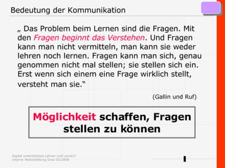 Bedeutung der Kommunikation „  Das Problem beim Lernen sind die Fragen. Mit den   Fragen beginnt das Verstehen . Und Fragen kann man nicht vermitteln, man kann sie weder lehren noch lernen. Fragen kann man sich, genau genommen nicht mal stellen; sie stellen sich ein. Erst wenn sich einem eine Frage wirklich stellt, versteht man sie.“     (Gallin und Ruf) Möglichkeit  schaffen, Fragen stellen zu können 