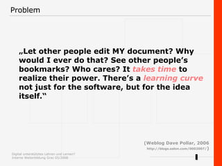 Problem „ Let other people edit MY document? Why would I ever do that? See other people’s bookmarks? Who cares? It  takes time  to realize their power. There’s a  learning curve  not just for the software, but for the idea  itself.“  (Weblog Dave Pollar, 2006 http://blogs.salon.com/0002007/ ) 