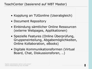 TeachCenter (basierend auf WBT Master) Kopplung an TUGonline (Userabgleich)  Document Repository Einbindung sämtlicher Online Ressourcen (externe Webpages, Applikationen) Spezielle Features (Online Überprüfung, Gruppeneinteilung, Abgabemöglichkeiten, Online Kollaboration, eBooks) Digitale Kommunikationsformen (Virtual Board, Chat, Diskussionsforen, ..) 