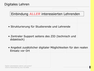 Digitales Lehren Einbindung  ALLER  interessierten Lehrenden  Strukturierung für Studierende und Lehrende Zentraler Support seitens des ZID (technisch und   didaktisch) Angebot zusätzlicher digitaler Möglichkeiten für den realen    Einsatz vor Ort 