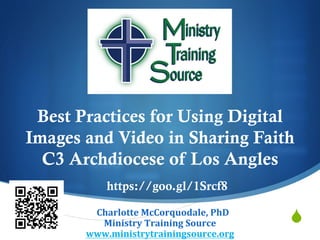 S
Best Practices for Using Digital
Images and Video in Sharing Faith   
C3 Archdiocese of Los Angles
CCharlotte	McCorquodale,	PhD	
Ministry	Training	Source	
www.ministrytrainingsource.org	
https://goo.gl/1Srcf8
 