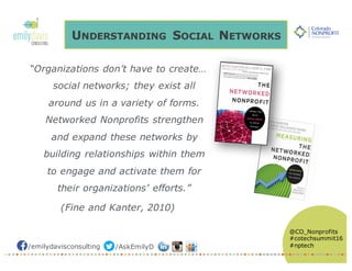 /emilydavisconsulting /AskEmilyD
@CO_Nonprofits
#cotechsummit16
#nptech
UNDERSTANDING SOCIAL NETWORKS
“Organizations don’t have to create…
social networks; they exist all
around us in a variety of forms.
Networked Nonprofits strengthen
and expand these networks by
building relationships within them
to engage and activate them for
their organizations’ efforts.”
(Fine and Kanter, 2010)
 