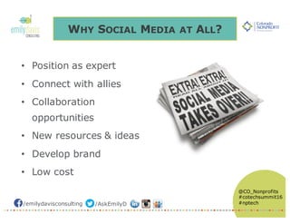 /emilydavisconsulting /AskEmilyD
@CO_Nonprofits
#cotechsummit16
#nptech
WHY SOCIAL MEDIA AT ALL?
• Position as expert
• Connect with allies
• Collaboration
opportunities
• New resources & ideas
• Develop brand
• Low cost
 
