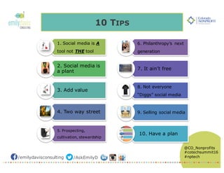 /emilydavisconsulting /AskEmilyD
@CO_Nonprofits
#cotechsummit16
#nptech
10 TIPS
1. Social media is A
tool not THE tool
2. Social media is
a plant
3. Add value
4. Two way street
5. Prospecting,
cultivation, stewardship
6. Philanthropy’s next
generation
7. It ain’t free
8. Not everyone
“Diggs” social media
9. Selling social media
10. Have a plan
 