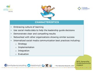 /emilydavisconsulting /AskEmilyD
@CO_Nonprofits
#cotechsummit16
#nptech
CHARACTERISTICS
• Embracing culture of learning
• Use social media data to help the leadership guide decisions
• Demonstrate clear and compelling results
• Networked with other organizations showing similar success
• Internalized social media communication best practices including:
o Strategy
o Implementation
o Integration
o Evaluation
* The Networked Nonprofit, 2010
 