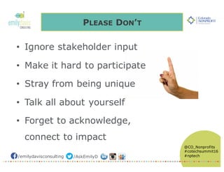 /emilydavisconsulting /AskEmilyD
@CO_Nonprofits
#cotechsummit16
#nptech
PLEASE DON’T
• Ignore stakeholder input
• Make it hard to participate
• Stray from being unique
• Talk all about yourself
• Forget to acknowledge,
connect to impact
 