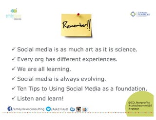 /emilydavisconsulting /AskEmilyD
@CO_Nonprofits
#cotechsummit16
#nptech
ü Social media is as much art as it is science.
ü Every org has different experiences.
ü We are all learning.
ü Social media is always evolving.
ü Ten Tips to Using Social Media as a foundation.
ü Listen and learn!
 
