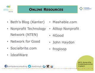 /emilydavisconsulting /AskEmilyD
@CO_Nonprofits
#cotechsummit16
#nptech
ONLINE RESOURCES
• Beth’s Blog (Kanter)
• Nonprofit Technology
Network (NTEN)
• Network for Good
• Socialbrite.com
• IdealWare
• Mashable.com
• Alltop Nonprofit
• 4Good
• John Haydon
• frogloop
 
