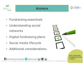/emilydavisconsulting /AskEmilyD
@CO_Nonprofits
#cotechsummit16
#nptech
• Fundraising essentials
• Understanding social
networks
• Digital fundraising plans
• Social media lifecycle
• Additional considerations
AGENDA
 