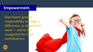 Give teams greater
responsibility to make a
difference, to shape their
work — and to be
recognized for their
contributions.
Empowerment.
 