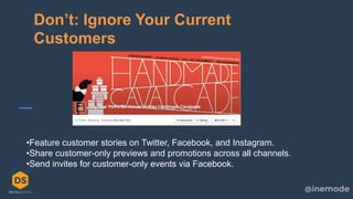 10
Don’t: Ignore Your Current
Customers
•Feature customer stories on Twitter, Facebook, and Instagram.
•Share customer-only previews and promotions across all channels.
•Send invites for customer-only events via Facebook.
 