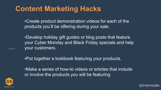 17
Content Marketing Hacks
•Create product demonstration videos for each of the
products you’ll be offering during your sale.
•Develop holiday gift guides or blog posts that feature
your Cyber Monday and Black Friday specials and help
your customers.
•Put together a lookbook featuring your products.
•Make a series of how-to videos or articles that include
or involve the products you will be featuring
 