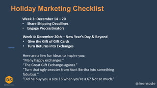 21
Holiday Marketing Checklist
Week 3: December 14 – 20
• Share Shipping Deadlines
• Engage Procrastinators
Week 4: December 20th – New Year’s Day & Beyond
• Give the Gift of Gift Cards
• Turn Returns into Exchanges
Here are a few fun ideas to inspire you:
“Many happy exchanges.”
“The Great Gift Exchange-aganza.”
“Turn that ugly sweater from Aunt Bertha into something
fabulous.”
“Did he buy you a size 16 when you’re a 6? Not so much.”
 