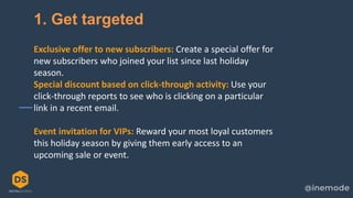 23
1. Get targeted
Exclusive offer to new subscribers: Create a special offer for
new subscribers who joined your list since last holiday
season.
Special discount based on click-through activity: Use your
click-through reports to see who is clicking on a particular
link in a recent email.
Event invitation for VIPs: Reward your most loyal customers
this holiday season by giving them early access to an
upcoming sale or event.
 