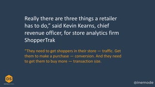 Really there are three things a retailer
has to do,” said Kevin Kearns, chief
revenue officer, for store analytics firm
ShopperTrak
“They need to get shoppers in their store — traffic. Get
them to make a purchase — conversion. And they need
to get them to buy more — transaction size.
 