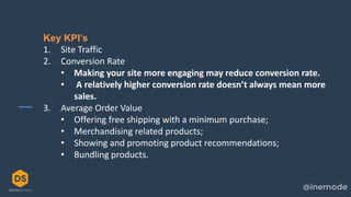 5
Key KPI’s
1. Site Traffic
2. Conversion Rate
• Making your site more engaging may reduce conversion rate.
• A relatively higher conversion rate doesn’t always mean more
sales.
3. Average Order Value
• Offering free shipping with a minimum purchase;
• Merchandising related products;
• Showing and promoting product recommendations;
• Bundling products.
 