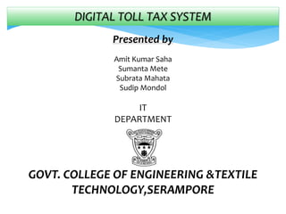 DIGITAL TOLL TAX SYSTEM
Presented by
Amit Kumar Saha
Sumanta Mete
Subrata Mahata
Sudip Mondol
IT
DEPARTMENT
GOVT. COLLEGE OF ENGINEERING &TEXTILE
TECHNOLOGY,SERAMPORE
 