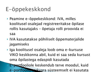 Peamine e-õppekeskkond: IVA, milles koolitusel osalejad registreeritakse õpilase rollis kasutajaks – õpetaja rolli proovida ei saa IVA kasutatakse põhiliselt õppematerjalide jagamiseks Iga koolitusel osaleja loob oma e-kursuse VIKO keskkonna abil, kuid ei saa seda kursust oma õpilastega edaspidi kasutada E-portfooliole keskendub terve moodul, kuid e-portfoolio tarkvara süsteemselt ei kasutata 