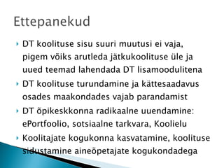 DT koolituse sisu suuri muutusi ei vaja, pigem võiks arutleda jätkukoolituse üle ja uued teemad lahendada DT lisamoodulitena DT koolituse turundamine ja kättesaadavus osades maakondades vajab parandamist DT õpikeskkonna radikaalne uuendamine: ePortfoolio, sotsiaalne tarkvara, Koolielu Koolitajate kogukonna kasvatamine, koolituse sidustamine aineõpetajate kogukondadega 