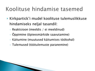 Kirkpartick’i mudel koolituse tulemuslikkuse hindamiseks neljal tasandil: Reaktsioon (meeldis / ei meeldinud) Õppimine (õpieesmärkide saavutamine) Käitumine (muutused käitumises töökohal) Tulemused (töötulemuste paranemine) 