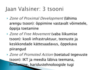 Zone of Proximal Development  (lähima arengu tsoon): õppimine vastavalt võimetele, õppija toetamine Zone of Free Movement  (vaba liikumise tsoon): kooli infrastruktuur, teenuste ja keskkondade kättesaadavus, õppekava piirangud Zone of Promoted Action  (toetatud tegevuste tsoon): IKT ja meedia läbiva teemana, hindamine, haridustehnoloogide tugi 