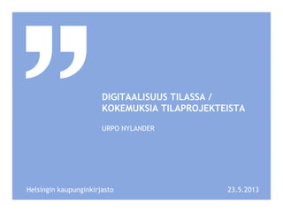 DIGITAALISUUS TILASSA /
KOKEMUKSIA TILAPROJEKTEISTA
URPO NYLANDER
23.5.2013Helsingin kaupunginkirjasto
 