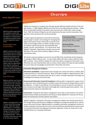 Overview
www.digitiliti.com



                                        Digitiliti has evolved as a company over the past decade offering multiple solutions in the stor-
Cen tr a l i zed C o n tr o l           age industry. In 2005, Digitiliti offered one of the first on-line data protection solution. Today,
                                        we are protecting hundreds of company’s data and have over a billion files under manage-
DigiLibe provides organizations
                                        ment. With the release of DigiLibe, we will revolutionize the way in which corporations man-
the capability to control the
                                        age their unstructured and semi-unstructured data.
information it creates within the
framework of centralized poli-                                                                          Unstructured Data
cies defined to support compli-         In today's legal and regulatory environments businesses
                                                                                                        Any data not stored in a database
ance and regulatory require-            need to begin to adopt a new strategy for managing their
                                                                                                        (Word, Excel, Power Point…)
ments                                   digital informational assets. Historically companies have
                                        relied on technology vendors to deliver storage solutions       Structured Data
Kn o wl ed ge fr o m
                                        that address specific pain points associated with data          Data residing in a database
In fo r m at io n
                                        growth, security, and protection. As a result of this "bolt
                                        together" approach, organizations manage unstructured           Semi-Unstructured
Digitiliti transforms files into rich   data files in the same manner without regard to their ac-       Data residing in emails
informational resources (digital        tual business value.
assets) where files are no longer
organized and utilized in the
                                        IDC reports unstructured data accounts for around 70% of the overall data stored and grows
traditional method of name,
size, and directory. When files
                                        an average of 30% to 40% per year. It is also noted, 20% of this data is active, while the other
become unique information               80% is inactive. These statistics validate the need to be able to manage this information more
objects, they are organized by          efficiently, but more importantly be able to control, retain, delete and make this data available
their inherent meaning and              for user to share the knowledge contained with in these files and emails.
value to the organization for the
purpose of deriving intelligence        Information Management Problems:
and economic benefit from the
wealth of information created           Information Availability—Organizations have virtually zero control over what is created, what
daily.                                  is kept and where it is stored and shared. Much of file data is hidden in deep directories, fold-
                                        ers, and its content is not known other than by its creator. Virtually impossible to leverage any
Co st Ef fec ti v e
                                        knowledge from backup and archive data
DigiLibe combines user focused,
content based search and fast
                                        Unstructured Information Control & Compliance—Data growth in organization is given, but it
random access over a business’          is made even more complicated due to multiple copies and versions are being stored on multi-
entire data storage, including          ple platforms. It makes it very difficult, if not impossible to secure this data for controlled ac-
archived data. Through its policy       cess, let alone try and align information technology with corporate governance policies. Com-
engine and data management              pliance becomes almost an impossible task.
capabilities, DigiLibe economi-
cally and efficiently controls the      Cost Control—Solving the information management issues with current solutions has lead to
growth and proliferation of on-         implementing multiple point products and having to utilize additional IT resources for the up-
line and archived data.
                                        keep and maintenance of these systems and vendors.
S im p le
                                        Digitiliti’s DigiLibe is solving the information management problems by combining the best of
DigiLibe is packaged with its own       the storage industry with business intelligence strategies to change how people store, control,
in-house and archival storage           secure and access this data. DigiLibe delivers a complete information management solution to
capacity. Other than system             enable companies to bring structure to the unstructured files by identifying the business value
administration, it is virtually a       to corporate information and aligning it to business objectives. It does so, easily and in a dis-
hands-off operation. DigiLibe’s
                                        tributed fashion on a corporate wide basis.
storage is transparent to the
user and its search tools are
immediately familiar. There is
virtually no learning curve, even
to set information policies.
 