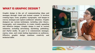 WHAT IS GRAPHIC DESIGN ?
Graphic design is the art of communicating ideas and
messages through visual and textual content. It involves
creating logos, icons, graphics, typography, and images to
convey messages and capture audiences' attention. Graphic
designers use various techniques, including color theory,
typography, and composition, to create visually appealing
and effective designs. Graphic design is used in various
industries, including advertising, marketing, publishing,
and digital media. Its goal is to communicate messages,
express ideas, and create lasting impressions on audiences.
Effective graphic design combines creativity and
technical skills.
 