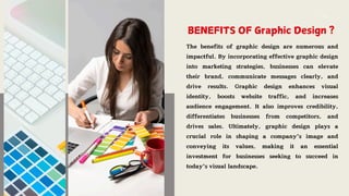 BENEFITS OF Graphic Design ?
The benefits of graphic design are numerous and
impactful. By incorporating effective graphic design
into marketing strategies, businesses can elevate
their brand, communicate messages clearly, and
drive results. Graphic design enhances visual
identity, boosts website traffic, and increases
audience engagement. It also improves credibility,
differentiates businesses from competitors, and
drives sales. Ultimately, graphic design plays a
crucial role in shaping a company's image and
conveying its values, making it an essential
investment for businesses seeking to succeed in
today's visual landscape.
 