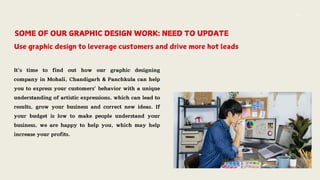SOME OF OUR GRAPHIC DESIGN WORK: NEED TO UPDATE
Use graphic design to leverage customers and drive more hot leads
It’s time to find out how our graphic designing
company in Mohali, Chandigarh & Panchkula can help
you to express your customers’ behavior with a unique
understanding of artistic expressions, which can lead to
results, grow your business and correct new ideas. If
your budget is low to make people understand your
business, we are happy to help you, which may help
increase your profits.
 