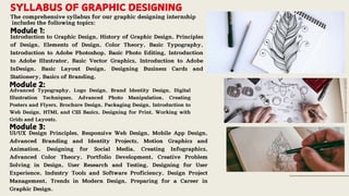 SYLLABUS OF GRAPHIC DESIGNING
The comprehensive syllabus for our graphic designing internship
includes the following topics:
Module 1:
Introduction to Graphic Design, History of Graphic Design, Principles
of Design, Elements of Design, Color Theory, Basic Typography,
Introduction to Adobe Photoshop, Basic Photo Editing, Introduction
to Adobe Illustrator, Basic Vector Graphics, Introduction to Adobe
InDesign, Basic Layout Design, Designing Business Cards and
Stationery, Basics of Branding.
Module 2:
Advanced Typography, Logo Design, Brand Identity Design, Digital
Illustration Techniques, Advanced Photo Manipulation, Creating
Posters and Flyers, Brochure Design, Packaging Design, Introduction to
Web Design, HTML and CSS Basics, Designing for Print, Working with
Grids and Layouts.
Module 3:
UI/UX Design Principles, Responsive Web Design, Mobile App Design,
Advanced Branding and Identity Projects, Motion Graphics and
Animation, Designing for Social Media, Creating Infographics,
Advanced Color Theory, Portfolio Development, Creative Problem
Solving in Design, User Research and Testing, Designing for User
Experience, Industry Tools and Software Proficiency, Design Project
Management, Trends in Modern Design, Preparing for a Career in
Graphic Design.
 