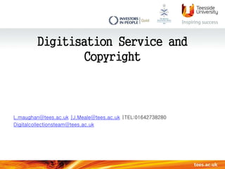 Digitisation Service and 
Copyright 
L.maughan@tees.ac.uk |J.Meale@tees.ac.uk |TEL:01642738280 
Digitalcollectionsteam@tees.ac.uk 
 