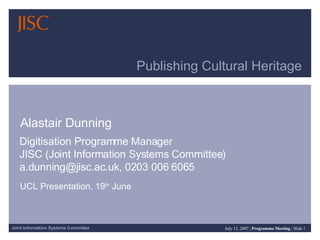 Publishing Cultural Heritage  Alastair Dunning Digitisation Programme Manager  JISC (Joint Information Systems Committee)  a.dunning@jisc.ac.uk, 0203 006 6065 UCL Presentation, 19 th  June 