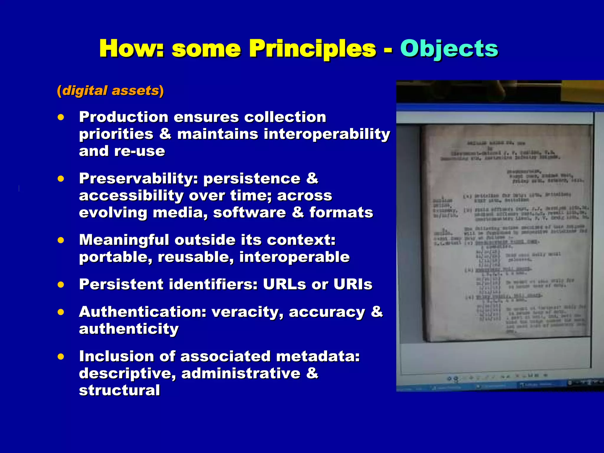 How: some Principles -  Objects   ( digital assets ) Production ensures collection priorities & maintains interoperability and re-use Preservability: persistence & accessibility over time; across evolving media, software & formats Meaningful outside its context: portable, reusable, interoperable Persistent identifiers: URLs or URIs Authentication: veracity, accuracy & authenticity Inclusion of associated metadata: descriptive, administrative & structural 