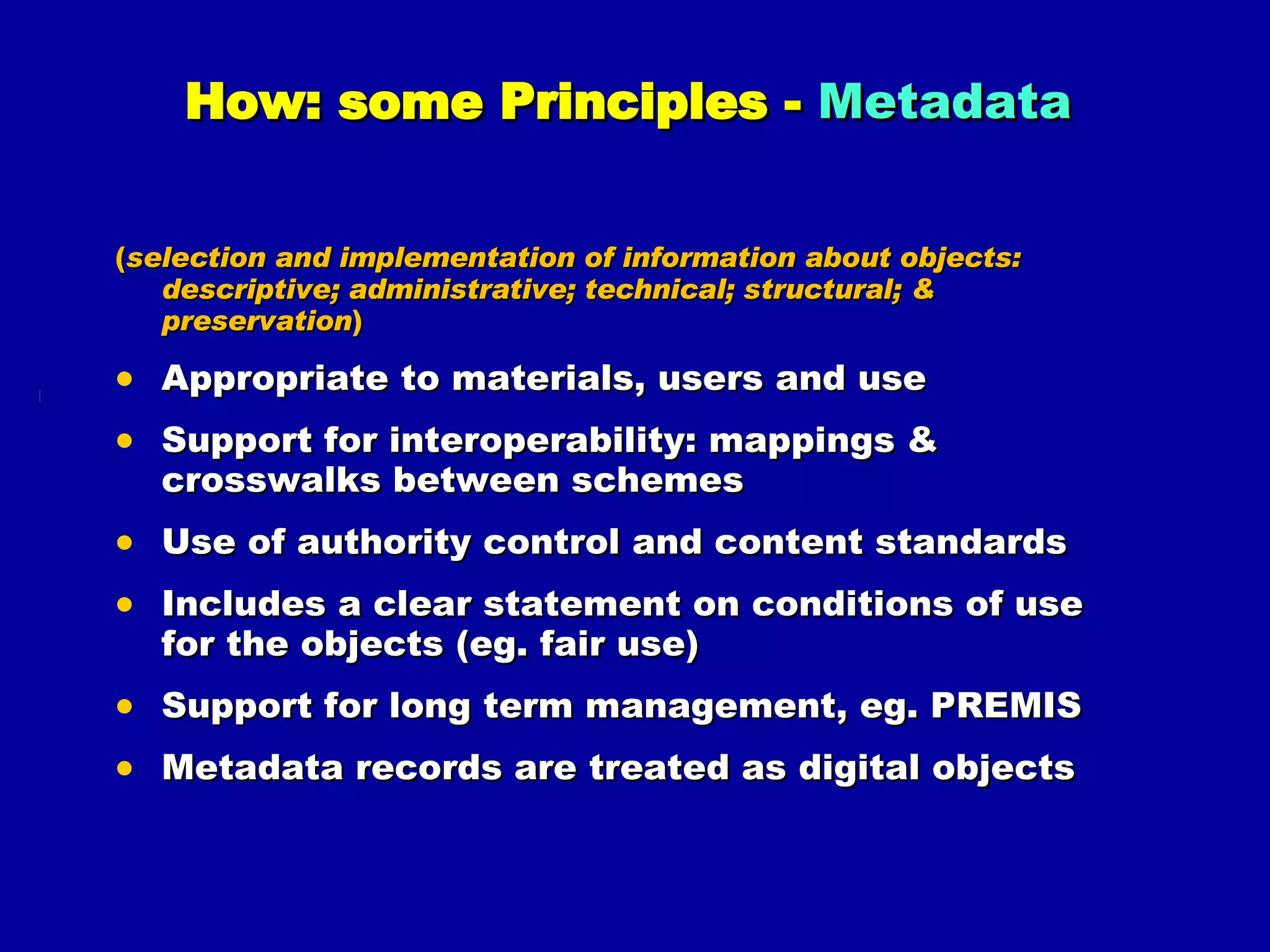How: some Principles -  Metadata   ( selection and implementation of information about objects: descriptive; administrative; technical; structural; & preservation ) Appropriate to materials, users and use Support for interoperability: mappings & crosswalks between schemes Use of authority control and content standards Includes a clear statement on conditions of use for the objects (eg. fair use) Support for long term management, eg. PREMIS Metadata records are treated as digital objects 