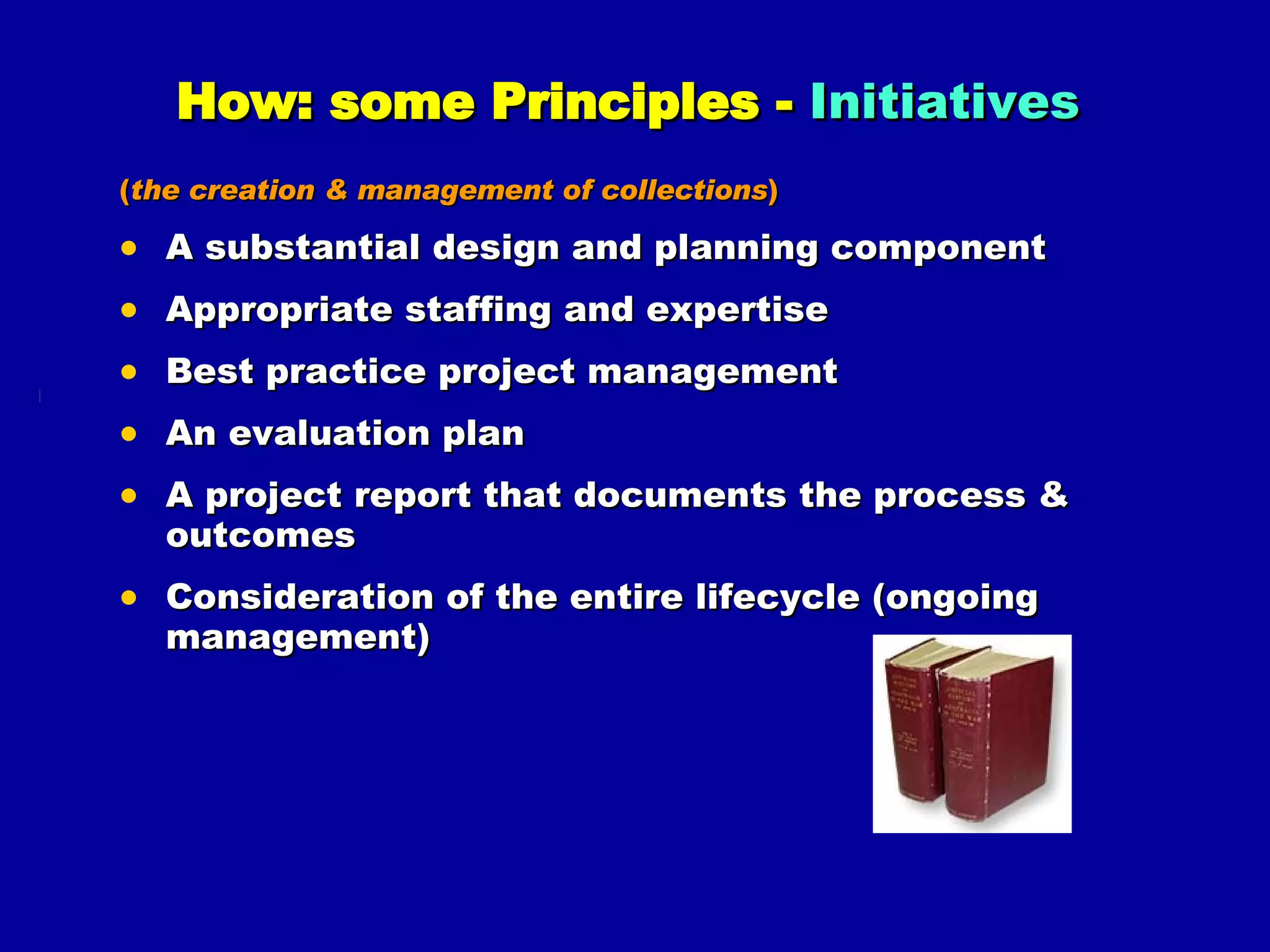 How: some Principles -  Initiatives   ( the creation & management of collections ) A substantial design and planning component Appropriate staffing and expertise Best practice project management An evaluation plan A project report that documents the process & outcomes Consideration of the entire lifecycle (ongoing management) 