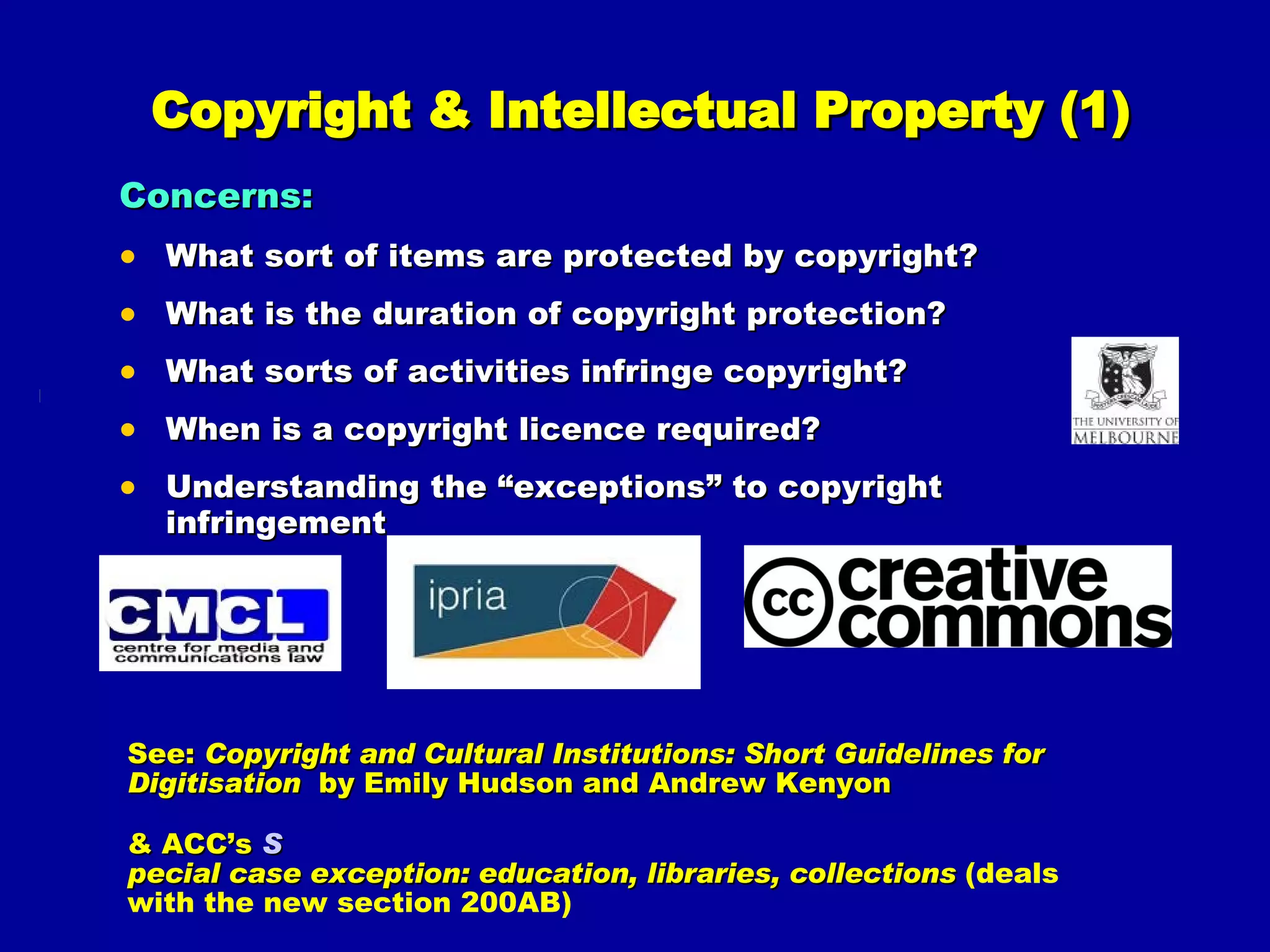 Copyright & Intellectual Property (1) Concerns: What sort of items are protected by copyright?  What is the duration of copyright protection?  What sorts of activities infringe copyright?  When is a copyright licence required? Understanding the “exceptions” to copyright infringement See:  Copyright and Cultural Institutions: Short Guidelines for Digitisation  by Emily Hudson and Andrew Kenyon & ACC’s  S pecial case exception: education, libraries, collections   (deals with the new section 200AB) 