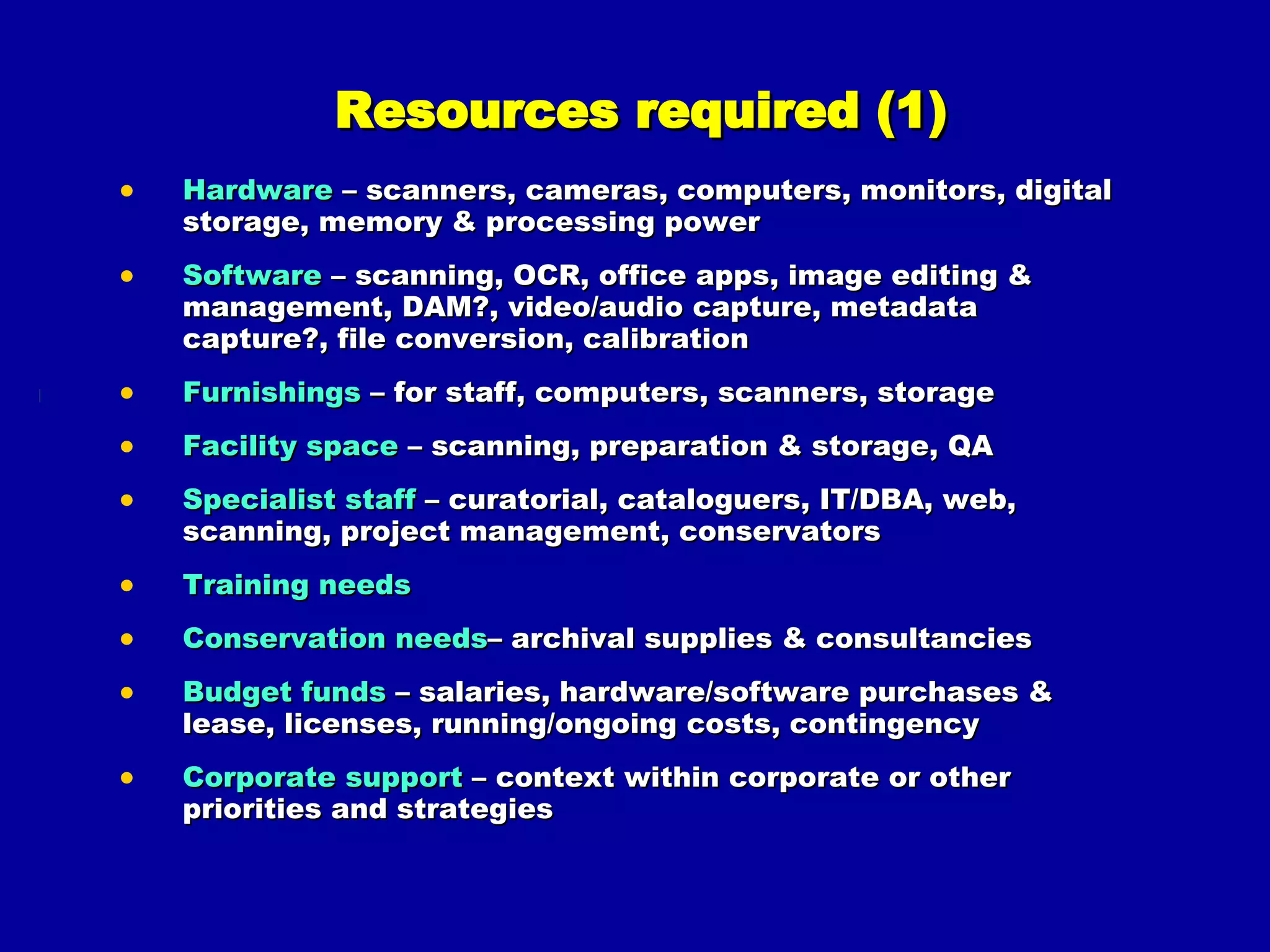 Resources required (1) Hardware  – scanners, cameras, computers, monitors, digital storage, memory & processing power Software  – scanning, OCR, office apps, image editing & management, DAM?, video/audio capture, metadata capture?, file conversion, calibration Furnishings  – for staff, computers, scanners, storage Facility space  – scanning, preparation & storage, QA Specialist staff  – curatorial, cataloguers, IT/DBA, web, scanning, project management, conservators Training needs Conservation needs – archival supplies & consultancies Budget funds  – salaries, hardware/software purchases & lease, licenses, running/ongoing costs, contingency Corporate support  – context within corporate or other priorities and strategies 