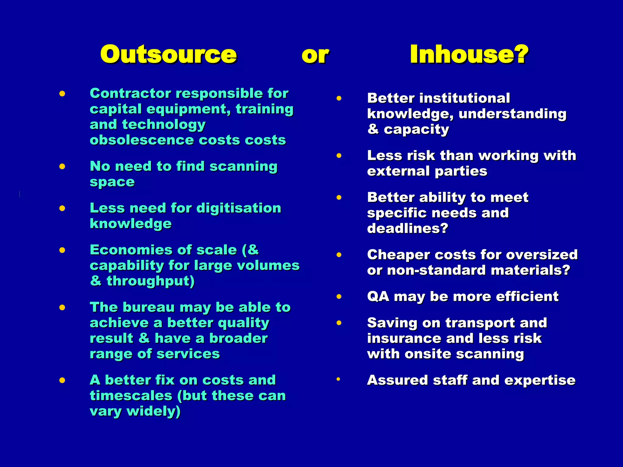 Outsource  or  Inhouse? Contractor responsible for capital equipment, training and technology obsolescence costs costs No need to find scanning space Less need for digitisation knowledge Economies of scale (& capability for large volumes & throughput) The bureau may be able to achieve a better quality result & have a broader range of services A better fix on costs and timescales (but these can vary widely) Better institutional knowledge, understanding & capacity Less risk than working with external parties Better ability to meet specific needs and deadlines? Cheaper costs for oversized or non-standard materials? QA may be more efficient Saving on transport and insurance and less risk with onsite scanning Assured staff and expertise  